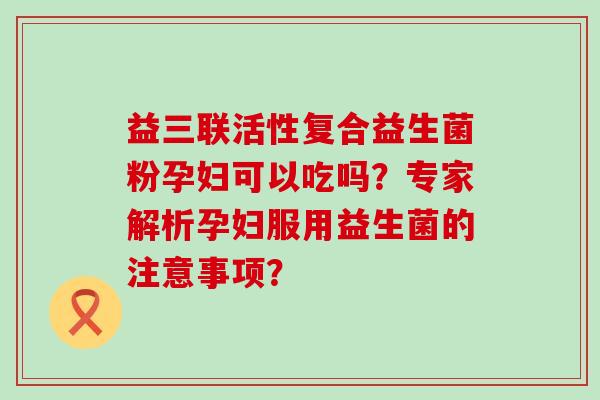 益三联活性复合益生菌粉孕妇可以吃吗？专家解析孕妇服用益生菌的注意事项？