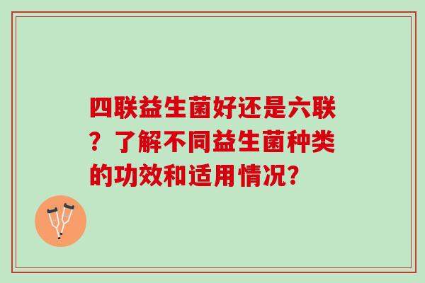 四联益生菌好还是六联?了解不同益生菌种类的功效和适用情况? 四联益生菌好还是六联?了解不同益生菌种类的功效和适用情况?