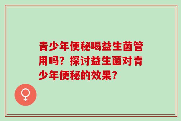 青少年便秘喝益生菌管用吗？探讨益生菌对青少年便秘的效果？