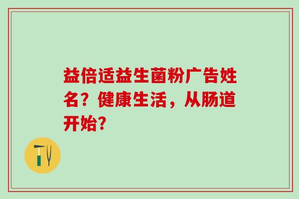 益倍适益生菌粉广告姓名？健康生活，从肠道开始？