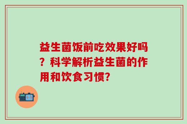 益生菌饭前吃效果好吗?科学解析益生菌的作用和饮食习惯? 益生菌饭前吃效果好吗?科学解析益生菌的作用和饮食习惯?
