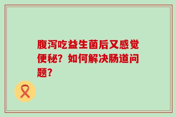 腹泻吃益生菌后又感觉便秘？如何解决肠道问题？