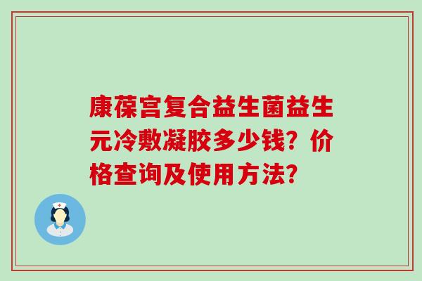 康葆宫复合益生菌益生元冷敷凝胶多少钱？价格查询及使用方法？