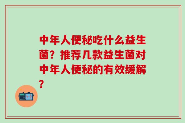 中年人便秘吃什么益生菌？推荐几款益生菌对中年人便秘的有效缓解？