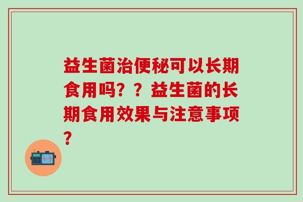 益生菌治便秘可以长期食用吗？？益生菌的长期食用效果与注意事项？