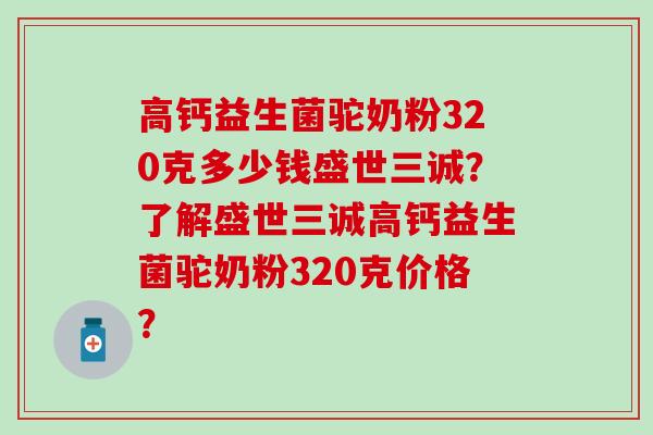 高钙益生菌驼奶粉320克多少钱盛世三诚？了解盛世三诚高钙益生菌驼奶粉320克价格？