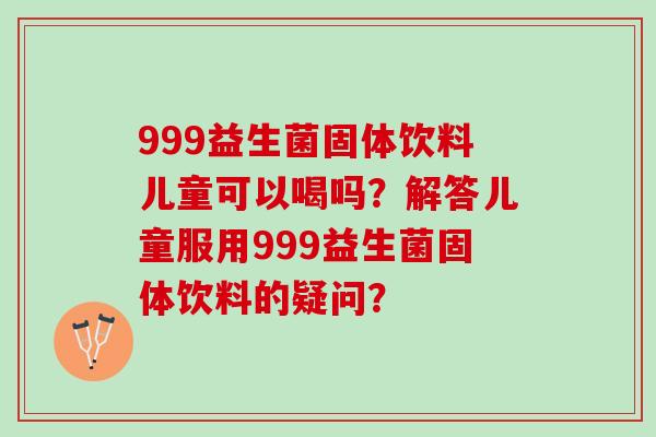 999益生菌固体饮料儿童可以喝吗？解答儿童服用999益生菌固体饮料的疑问？