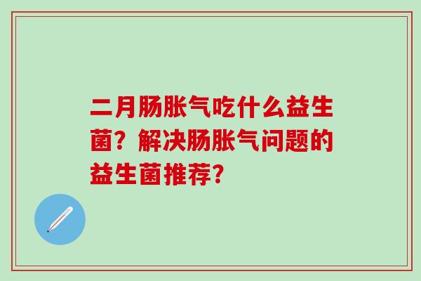 二月肠胀气吃什么益生菌？解决肠胀气问题的益生菌推荐？