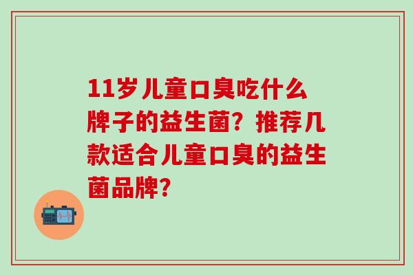 11岁儿童吃什么牌子的益生菌?推荐几款适合儿童的益生菌品牌? 11岁儿童吃什么牌子的益生菌?推荐几款适合儿童的益生菌品牌?