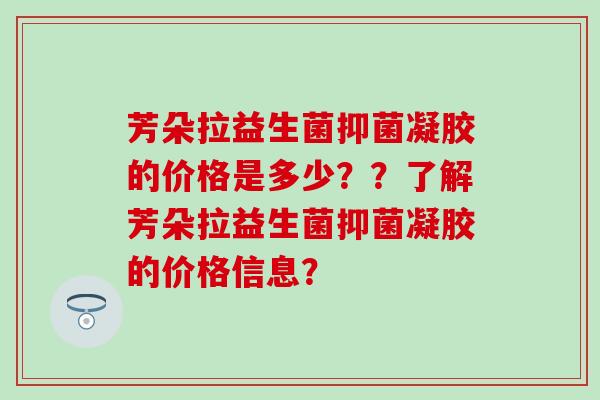 芳朵拉益生菌抑菌凝胶的价格是多少？？了解芳朵拉益生菌抑菌凝胶的价格信息？