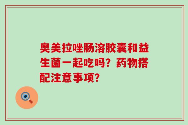 奥美拉唑肠溶胶囊和益生菌一起吃吗？药物搭配注意事项？