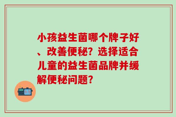 小孩益生菌哪个牌子好、改善便秘？选择适合儿童的益生菌品牌并缓解便秘问题？