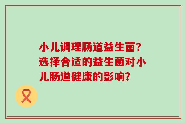 小儿调理肠道益生菌？选择合适的益生菌对小儿肠道健康的影响？