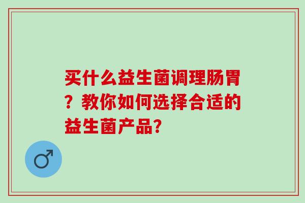 买什么益生菌调理肠胃?教你如何选择合适的益生菌产品? 买什么益生菌调理肠胃?教你如何选择合适的益生菌产品?