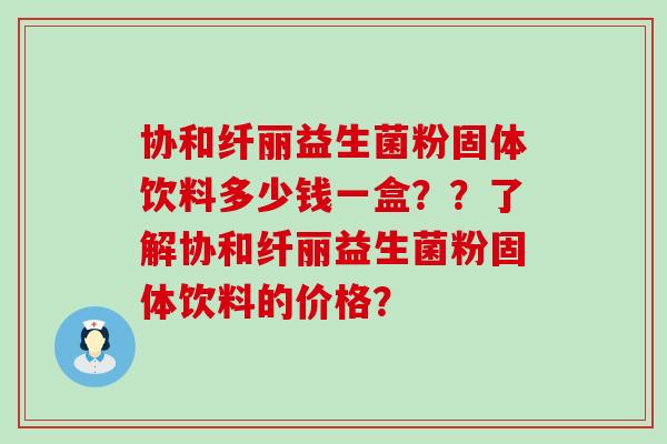 协和纤丽益生菌粉固体饮料多少钱一盒？？了解协和纤丽益生菌粉固体饮料的价格？