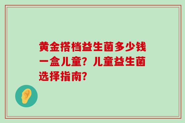 黄金搭档益生菌多少钱一盒儿童？儿童益生菌选择指南？