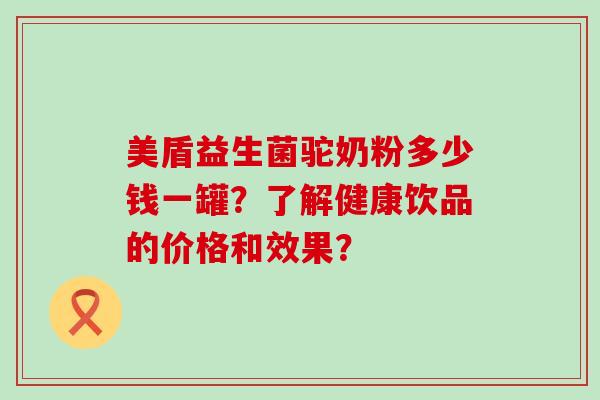美盾益生菌驼奶粉多少钱一罐？了解健康饮品的价格和效果？