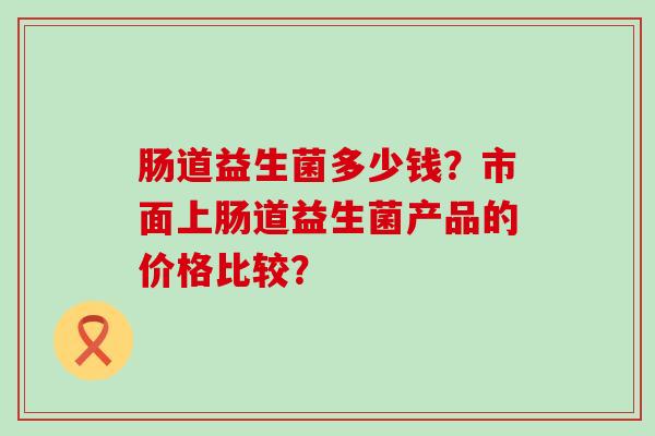肠道益生菌多少钱？市面上肠道益生菌产品的价格比较？
