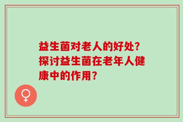 益生菌对老人的好处？探讨益生菌在老年人健康中的作用？