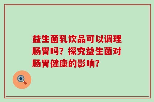益生菌乳饮品可以调理肠胃吗？探究益生菌对肠胃健康的影响？