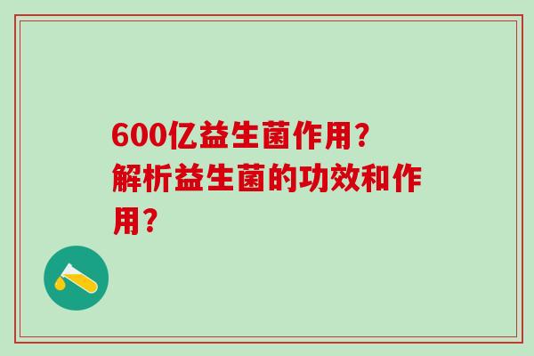 600亿益生菌作用？解析益生菌的功效和作用？
