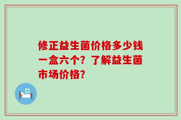 修正益生菌价格多少钱一盒六个？了解益生菌市场价格？