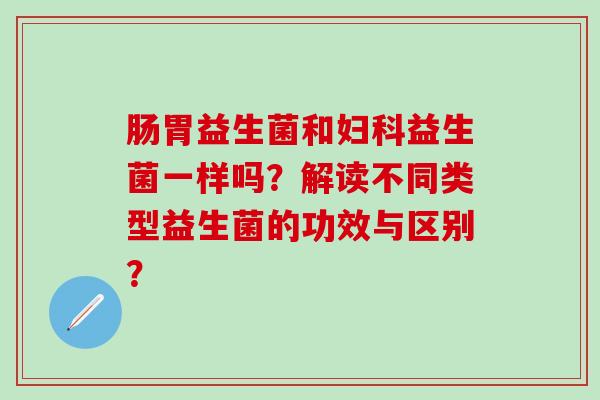肠胃益生菌和妇科益生菌一样吗？解读不同类型益生菌的功效与区别？