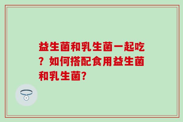 益生菌和乳生菌一起吃？如何搭配食用益生菌和乳生菌？