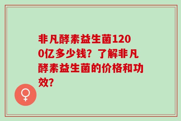 非凡酵素益生菌1200亿多少钱？了解非凡酵素益生菌的价格和功效？