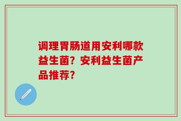 调理道用安利哪款益生菌?安利益生菌产品推荐? 调理道用安利哪款益生菌?安利益生菌产品推荐?