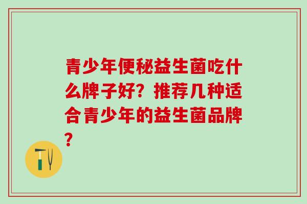 青少年便秘益生菌吃什么牌子好？推荐几种适合青少年的益生菌品牌？
