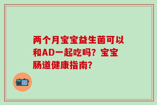 两个月宝宝益生菌可以和AD一起吃吗？宝宝肠道健康指南？