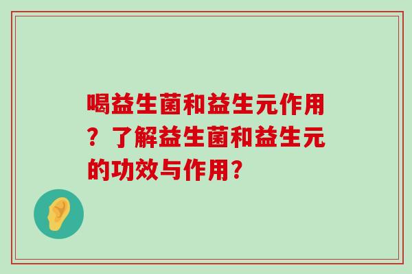喝益生菌和益生元作用?了解益生菌和益生元的功效与作用? 喝益生菌和益生元作用?了解益生菌和益生元的功效与作用?