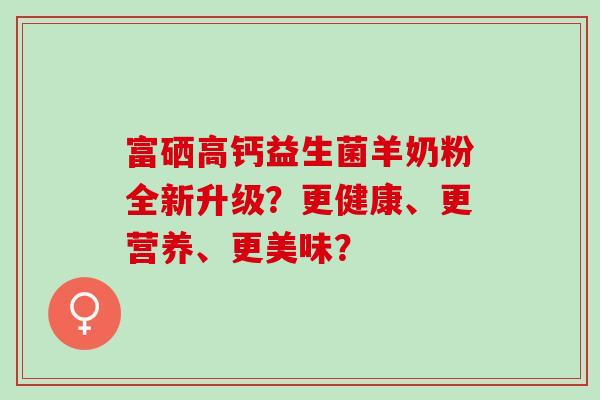 富硒高钙益生菌羊奶粉全新升级？更健康、更营养、更美味？