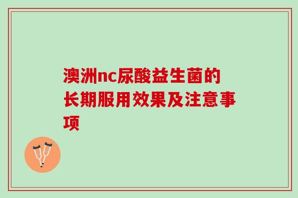 澳洲nc尿酸益生菌的长期服用效果及注意事项 澳洲nc尿酸益生菌的长期服用效果及注意事项