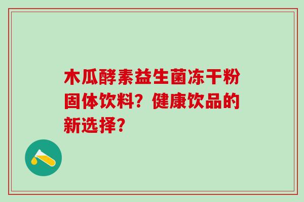 木瓜酵素益生菌冻干粉固体饮料？健康饮品的新选择？