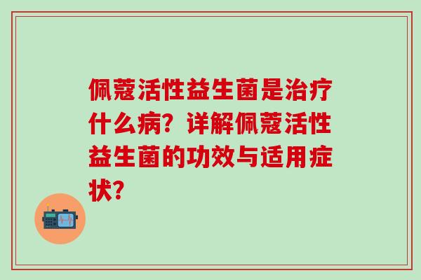 佩蔻活性益生菌是治疗什么病？详解佩蔻活性益生菌的功效与适用症状？