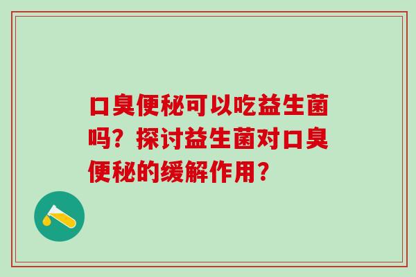 口臭便秘可以吃益生菌吗？探讨益生菌对口臭便秘的缓解作用？