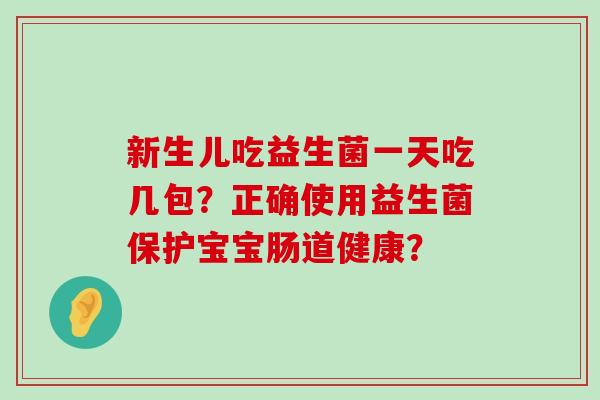 新生儿吃益生菌一天吃几包?正确使用益生菌保护宝宝肠道健康? 新生儿吃益生菌一天吃几包?正确使用益生菌保护宝宝肠道健康?