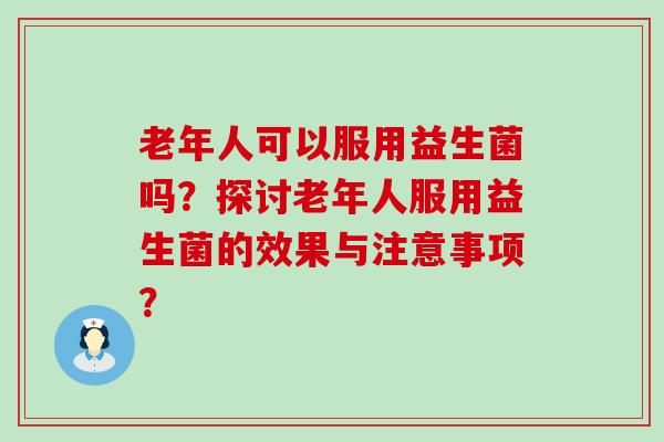 老年人可以服用益生菌吗？探讨老年人服用益生菌的效果与注意事项？
