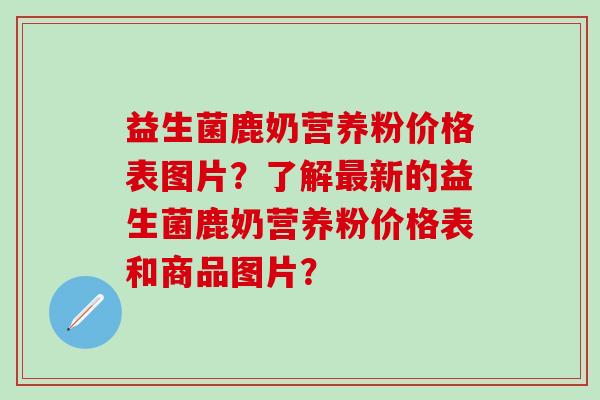 益生菌鹿奶营养粉价格表图片？了解最新的益生菌鹿奶营养粉价格表和商品图片？