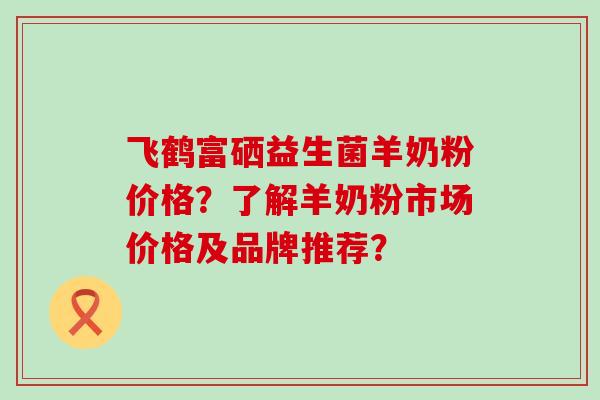 飞鹤富硒益生菌羊奶粉价格？了解羊奶粉市场价格及品牌推荐？