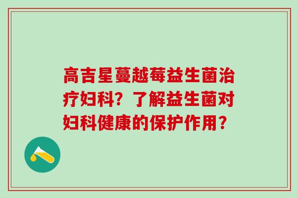 高吉星蔓越莓益生菌?了解益生菌对健康的保护作用? 高吉星蔓越莓益生菌?了解益生菌对健康的保护作用?