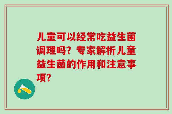 儿童可以经常吃益生菌调理吗?专家解析儿童益生菌的作用和注意事项? 儿童可以经常吃益生菌调理吗?专家解析儿童益生菌的作用和注意事项?