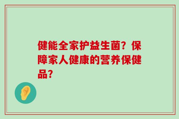 健能全家护益生菌？保障家人健康的营养保健品？
