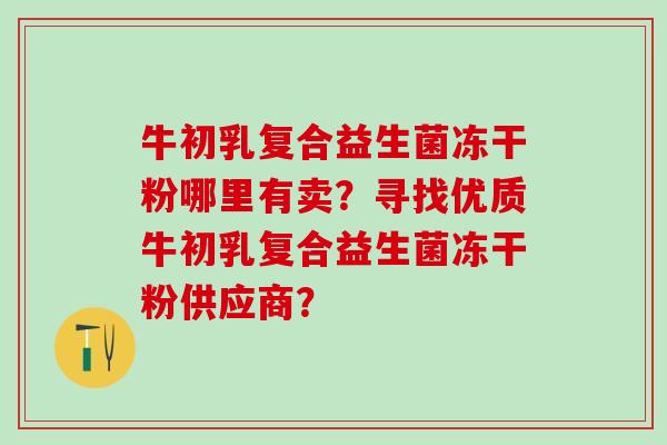 牛初乳复合益生菌冻干粉哪里有卖?寻找优质牛初乳复合益生菌冻干粉供应商? 牛初乳复合益生菌冻干粉哪里有卖?寻找优质牛初乳复合益生菌冻干粉供应商?