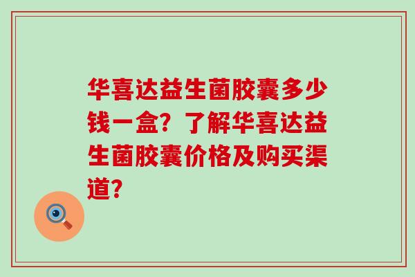 华喜达益生菌胶囊多少钱一盒?了解华喜达益生菌胶囊价格及购买渠道? 华喜达益生菌胶囊多少钱一盒?了解华喜达益生菌胶囊价格及购买渠道?