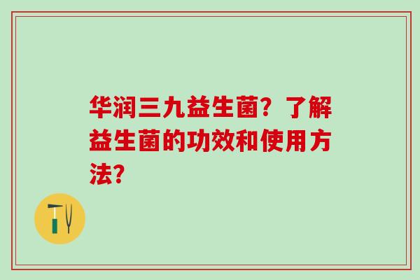 华润三九益生菌？了解益生菌的功效和使用方法？