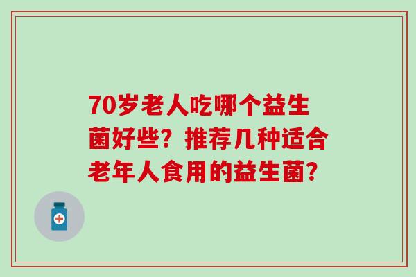 70岁老人吃哪个益生菌好些？推荐几种适合老年人食用的益生菌？