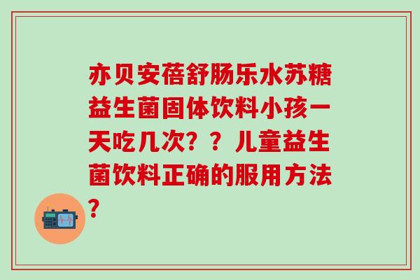 亦贝安蓓舒肠乐水苏糖益生菌固体饮料小孩一天吃几次？？儿童益生菌饮料正确的服用方法？